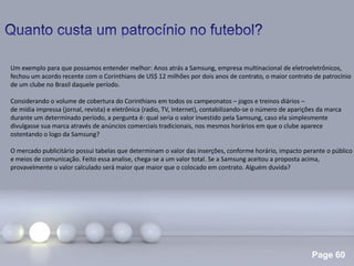 Page 60
.
Um exemplo para que possamos entender melhor: Anos atrás a Samsung, empresa multinacional de eletroeletrônicos,
fechou um acordo recente com o Corinthians de US$ 12 milhões por dois anos de contrato, o maior contrato de patrocínio
de um clube no Brasil daquele período.
Considerando o volume de cobertura do Corinthians em todos os campeonatos – jogos e treinos diários –
de mídia impressa (jornal, revista) e eletrônica (radio, TV, Internet), contabilizando-se o número de aparições da marca
durante um determinado período, a pergunta é: qual seria o valor investido pela Samsung, caso ela simplesmente
divulgasse sua marca através de anúncios comerciais tradicionais, nos mesmos horários em que o clube aparece
ostentando o logo da Samsung?
O mercado publicitário possui tabelas que determinam o valor das inserções, conforme horário, impacto perante o público
e meios de comunicação. Feito essa analise, chega-se a um valor total. Se a Samsung aceitou a proposta acima,
provavelmente o valor calculado será maior que maior que o colocado em contrato. Alguém duvida?
 