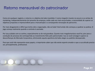 Page 61
.
Como em qualquer negócio, o retorno e o objetivo de todo investidor. E como ninguém investe no escuro e as verbas de
marketing, independentemente do tamanho da empresa, estão cada vez mais escorchadas, a necessidade de superar os
objetivos propostos e imprescindível para a manutenção e a consequente renovação do patrocínio.
Por mais desgastante e difícil que tenha sido a negociação, não se iluda! Você ainda não começou a quebrar as pedras. O
jogo começa realmente quando o contrato é assinado.
Por isso,cuidado com os sonhos, especialmente os de real grandeza. Quanto mais megalomaníaco você for, pior para a
condução do processo de contrapartida ao investimento feito pelo patrocinador. Isso se você conseguir superar as
desconfianças do Mercado Corporativo, eliminando aquela aparência de bobo alegre ou pedinte desesperado.
Para que você não represente esses papeis, e importante saber que não existe esporte amador e que a sua atitude precisa
ser, principalmente, profissional.
 