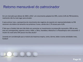 Page 62
.
Em um mercado que obteve de 2003 a 2012 um crescimento palpável de 39%, contra 3,4% do PIB brasileiro,
realmente não ha mais lugar para amador.
E para animar mais, a perspectiva de crescimento dos negócios do esporte em representatividade no PIB
nacional e de dobrar de tamanho nos próximos 3 anos, saindo dos 1,7% atuais para 4,6%.
É fato que o futebol não tem tido êxito em aumentar os investimento na proporção necessária, 30% ao ano,
mas em contrapartida, esportes como o Vôlei, o Tênis, Handebol, Atletismo e o Paraolímpico vem crescendo. E
muito! Ou você acha 35% pouco nos dias atuais?
Levando em consideração que a maioria da imprensa respira, come, dorme, bebe e outras atividades mais,
futebol!
 