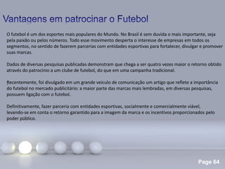 Page 64
.
O futebol é um dos esportes mais populares do Mundo. No Brasil é sem duvida o mais importante, seja
pela paixão ou pelos números. Todo esse movimento desperta o interesse de empresas em todos os
segmentos, no sentido de fazerem parcerias com entidades esportivas para fortalecer, divulgar e promover
suas marcas.
Dados de diversas pesquisas publicadas demonstram que chega a ser quatro vezes maior o retorno obtido
através do patrocínio a um clube de futebol, do que em uma campanha tradicional.
Recentemente, foi divulgado em um grande veiculo de comunicação um artigo que reflete a importância
do futebol no mercado publicitário: a maior parte das marcas mais lembradas, em diversas pesquisas,
possuem ligação com o futebol.
Definitivamente, fazer parceria com entidades esportivas, socialmente e comercialmente viável,
levando-se em conta o retorno garantido para a imagem da marca e os incentivos proporcionados pelo
poder público.
 