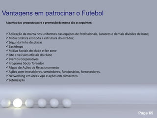 Page 65
.
Algumas das propostas para a promoção da marca são as seguintes:
Aplicação da marca nos uniformes das equipes de Profissionais, Juniores e demais divisões de base;
Mídia Estática em toda a estrutura do estádio;
Segunda linha de placas
Backdrops
Mídias Sociais do clube e fan zone
Site e veículos oficiais do clube
Eventos Corporativos
Programa Sócio Torcedor
Régua de Ações de Relacionamento
Ações com investidores, vendedores, funcionários, fornecedores.
Networking em áreas vips e ações em camarotes.
Setorização
 