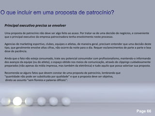 Page 66
.
Principal executivo precisa se envolver
Uma proposta de patrocínio não deve ser algo feito ao acaso. Por tratar-se de uma decisão de negócios, e conveniente
que o principal executivo da empresa patrocinadora tenha envolvimento neste processo.
Agencias de marketing esportivo, clubes, equipes e atletas, de maneira geral, precisam entender que uma decisão deste
tipo, que geralmente envolve altas cifras, não ocorre da noite para o dia. Requer esclarecimentos de parte a parte e boa
dose de paciência.
Ainda que o fato não esteja consumado, trate seu potencial consumidor com profissionalismo, mantendo-o informando
dos avanços da equipe (ou do atleta), o espaço obtido nos meios de comunicação, através de clippings cuidadosamente
preparados (não apenas da mídia impressa, mas também da eletrônica) e tudo aquilo que possa valorizar sua proposta.
Recomenda-se alguns fatos que devem constar de uma proposta de patrocínio, lembrando que
"quantidade não pode ser substituída por qualidade" e que a proposta deve ser objetiva,
direto ao assunto "sem floreios e palavras difíceis":
 