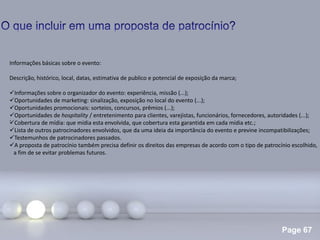 Page 67
.
Informações básicas sobre o evento:
Descrição, histórico, local, datas, estimativa de publico e potencial de exposição da marca;
Informações sobre o organizador do evento: experiência, missão (...);
Oportunidades de marketing: sinalização, exposição no local do evento (...);
Oportunidades promocionais: sorteios, concursos, prêmios (...);
Oportunidades de hospitality / entretenimento para clientes, varejistas, funcionários, fornecedores, autoridades (...);
Cobertura de mídia: que mídia esta envolvida, que cobertura esta garantida em cada mídia etc.;
Lista de outros patrocinadores envolvidos, que da uma ideia da importância do evento e previne incompatibilizações;
Testemunhos de patrocinadores passados.
A proposta de patrocínio também precisa definir os direitos das empresas de acordo com o tipo de patrocínio escolhido,
a fim de se evitar problemas futuros.
 