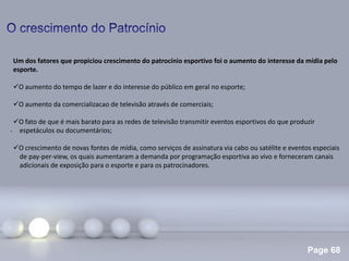Page 68
.
Um dos fatores que propiciou crescimento do patrocínio esportivo foi o aumento do interesse da mídia pelo
esporte.
O aumento do tempo de lazer e do interesse do público em geral no esporte;
O aumento da comercializacao de televisão através de comerciais;
O fato de que é mais barato para as redes de televisão transmitir eventos esportivos do que produzir
espetáculos ou documentários;
O crescimento de novas fontes de mídia, como serviços de assinatura via cabo ou satélite e eventos especiais
de pay-per-view, os quais aumentaram a demanda por programação esportiva ao vivo e forneceram canais
adicionais de exposição para o esporte e para os patrocinadores.
 