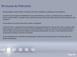 Page 69
.
Quando alguém resolve estrear no esporte, de forma competitiva, se depara com um problema.
Os altos custos de algumas modalidades. Ou seja, falta dinheiro. A saída, se a família não tem condições de
bancar o jovem atleta, e começar a correr atrás de patrocínio. Mas como obter dinheiro? Como apresentar uma
proposta?
O que oferecer em troca? O que deve constar na proposta?
O primeiro item e a qualidade da apresentação da proposta de patrocínio. Hoje em dia, todos os esportes são
patrocinados de uma forma ou de outra. Portanto, dificilmente o atleta ira encontrar uma empresa grande ou
mesmo media, que já não tenha recebido uma proposta de patrocínio. Por isso, e muito importante que ela
cause impacto positivo no primeiro momento.
Se um empresário tem uma pilha de propostas para analisar, tenha certeza que ele vai começar pela mais
bonita e profissional.
 