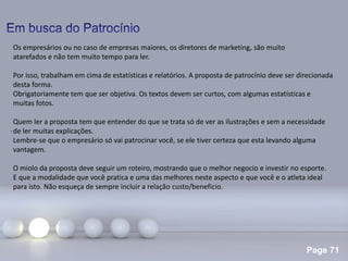 Page 71
.
Os empresários ou no caso de empresas maiores, os diretores de marketing, são muito
atarefados e não tem muito tempo para ler.
Por isso, trabalham em cima de estatísticas e relatórios. A proposta de patrocínio deve ser direcionada
desta forma.
Obrigatoriamente tem que ser objetiva. Os textos devem ser curtos, com algumas estatísticas e
muitas fotos.
Quem ler a proposta tem que entender do que se trata só de ver as ilustrações e sem a necessidade
de ler muitas explicações.
Lembre-se que o empresário só vai patrocinar você, se ele tiver certeza que esta levando alguma
vantagem.
O miolo da proposta deve seguir um roteiro, mostrando que o melhor negocio e investir no esporte.
E que a modalidade que você pratica e uma das melhores neste aspecto e que você e o atleta ideal
para isto. Não esqueça de sempre incluir a relação custo/beneficio.
 