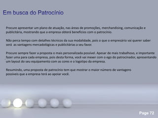 Page 72
.
Procure apresentar um plano de atuação, nas áreas de promoções, merchandising, comunicação e
publicitária, mostrando que a empresa obterá benefícios com o patrocínio.
Não perca tempo com detalhes técnicos da sua modalidade, pois o que o empresário vai querer saber
será as vantagens mercadológicas e publicitárias a seu favor.
Procure sempre fazer a proposta o mais personalizada possível. Apesar de mais trabalhoso, e importante
fazer uma para cada empresa, pois desta forma, você vai mexer com o ego do patrocinador, apresentando
um layout do seu equipamento com as cores e o logotipo da empresa.
Resumindo, uma proposta de patrocínio tem que mostrar o maior número de vantagens
possíveis que a empresa terá ao apoiar você.
 