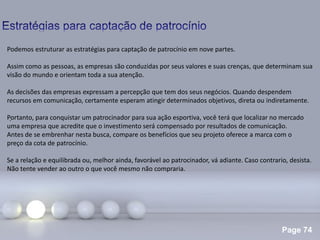 Page 74
.
Podemos estruturar as estratégias para captação de patrocínio em nove partes.
Assim como as pessoas, as empresas são conduzidas por seus valores e suas crenças, que determinam sua
visão do mundo e orientam toda a sua atenção.
As decisões das empresas expressam a percepção que tem dos seus negócios. Quando despendem
recursos em comunicação, certamente esperam atingir determinados objetivos, direta ou indiretamente.
Portanto, para conquistar um patrocinador para sua ação esportiva, você terá que localizar no mercado
uma empresa que acredite que o investimento será compensado por resultados de comunicação.
Antes de se embrenhar nesta busca, compare os benefícios que seu projeto oferece a marca com o
preço da cota de patrocínio.
Se a relação e equilibrada ou, melhor ainda, favorável ao patrocinador, vá adiante. Caso contrario, desista.
Não tente vender ao outro o que você mesmo não compraria.
 