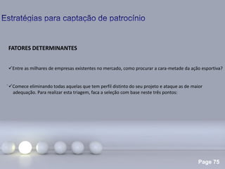 Page 75
.
FATORES DETERMINANTES
Entre as milhares de empresas existentes no mercado, como procurar a cara-metade da ação esportiva?
Comece eliminando todas aquelas que tem perfil distinto do seu projeto e ataque as de maior
adequação. Para realizar esta triagem, faca a seleção com base neste três pontos:
 