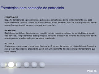 Page 76
.
PÚBLICO-ALVO
Os perfis demográfico e psicográfico do publico que será atingido direta e indiretamente pela ação
esportiva devem coincidir com os do público-alvo da marca. Portanto, nada de buscar patrocínio de uma
marca de roupa infantil para um evento de artes marciais.
IDENTIDADE
Os atributos simbólicos da ação devem coincidir com os valores percebidos ou almejados pela marca.
Não perca seu tempo tentando obter patrocínio para uma exposição de pintores dinamarqueses de uma
marca que esta se esforçando para expressar brasilidade.
RECURSOS
Obviamente, a empresa e o setor especifico que você vai abordar devem ter disponibilidade financeira
para o valor do patrocínio pretendido. Quem tem um orçamento de oito não vai poder comprar o que
custa oitenta.
 