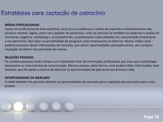 Page 78
.
MÍDIAS ESPECIALIZADAS
Como um profissional da área esportiva, você já Le os cadernos e seções de esportes e entretenimento dos
jornais e revistas. Agora, como um captador de patrocínio, você vai precisar ler também os cadernos e seções de
economia, negócios, marketing e, principalmente, as publicações especializadas em comunicação empresarial
e em patrocínio. Sem falar na possibilidade de pesquisar sites empresarias na Internet. Nestas mídias você
poderá encontrar desde informações de mercado, que abrem oportunidades para patrocínios, ate a própria
revelação da diretriz de patrocínio de marcas.
RELAÇÕES PESSOAIS
Os contatos pessoais serão sempre um importante meio de informação profissional, por mais que a tecnologia
desenvolva os instrumentos de comunicação. Mesmo porque, desta forma, você poderá obter informações mais
restritas, que lhe darão a chance de detectar as oportunidades de patrocínio em primeira mão.
OPORTUNIDADES DE MERCADO
A mídia também lhe permite detectar as oportunidades de mercado para a captação de patrocínio para o seu
projeto.
 
