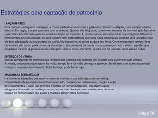 Page 79
.
LANÇAMENTOS
Para colocar um foguete no espaço, a maior parte do combustível e gasta nos primeiros estágios, para romper a forca
inercial. Em regra, e o que acontece com as marcas. Quando são lançadas, consomem recursos de comunicação bastante
superiores aos utilizados para a sua manutenção no mercado. E, muitas vezes, em campanhas que integram diferentes
ferramentas de comunicação. Se você souber com antecedência que uma nova empresa ou produto será lançado e que
ele tem adequação ao seu projeto de patrocínio esportivo, os astros estão a seu favor. Corra enquanto e tempo. Se o
casamento der certo, pode tornar-se duradouro. Lançamentos de novas marcas provocam outro efeito: aquelas que
ocupam o mesmo segmento de mercado precisam se mexer. Portanto, se não der de um lado, corra para o outro.
ESFORÇOS DE VENDA
Muitas campanhas de comunicação revelam que a marca esta fazendo um esforço para aumentar suas vendas.
As vezes, um produto que estava ha muito tempo fora da mídia começa a aparecer. Se ele tem a ver com seu projeto,
cheque o que esta acontecendo. Se há fumaça, pode haver fogo.
MUDANÇAS ESTRATÉGICAS
Ha inúmeras situações que levam as marcas a alterar suas estratégias de marketing.
Necessidades de reposicionamento no mercado, mudança do público-alvo, reação a ação
de concorrentes... Tudo isso provoca esforços de comunicação que, em alguns casos,
atingem a dimensão de um lançamento de produto. Será que seu projeto pode ter uma
função de comunicação que ajude a marca a atingir estes objetivos?
 
