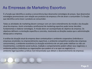 Page 8
É a função que identifica e analisa a concorrência.Que desenvolve estratégias de preços. Que desenvolve
estratégias promocionais com relação aos produtos da empresa a fim de atrair o consumidor. É a função
que identifica como levar o produto ao consumidor.
Todas as atividades de marketing devem começar com um claro entendimento da missão e da situação
atual da empresa. Assim orientado,o profissional de marketing esportivo pode tomar decisões
fundamentais e elaborar estratégias. A missão deve ser acompanhada do objetivo da empresa. Os
objetivos definem a orientação específica e concreta, mostrando as direções exatas que a administração
deseja para a empresa.
A análise da situação atual da empresa deve contextualizar o ambiente cooperativo (indivíduos e
empresas envolvidos no empreendimento esportivo), o ambiente competitivo (análise das empresas
concorrentes), o ambiente econômico (a situação econômica de um país pode viabilizar ou não um
investimento), o ambiente social (cultura, tradição e comportamento podem afetar seus negócios), o
ambiente político (indivíduos ou organizações que podem vir a se opor ao negócio) e o
ambiente legal (questões jurídicas mal interpretadas que afetam o desenvolvimento da empresa).
 