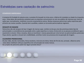 Page 80
.
EFEMÉRIDES EMPRESARIAS
A empresa foi fundada ha setenta anos; o produto foi lançado ha trinta anos; a fabrica foi instalada na cidade ha cinquenta
anos...Estas datas são excelentes pretextos para as empresas comunicarem-se com seu público de interesse por meio de
ações que, normalmente, mobilizam recursos orçamentários extras. Muitas empresas patrocinam ações esportivas pela
primeira vez nestas ocasiões. Quando bem sucedidas, acabam se tornando patrocinadoras regulares.
DESGASTE DE IMAGEM
Patrocínios não são tanques de lavar imagem de marcas sujas. Lembre-se de que uma das premissas deste tipo de
comunicação e a consistência da associação entre a ação esportiva e a marca. Só da certo se as pessoas acreditarem que o
casamento e sincero. Feita a ressalva, deve-se reconhecer: marcas passando por crise tornam-se patrocinadoras potenciais.
Fique atento: quando o vinculo tem credibilidade, contribui muito nos processos de recuperação de imagem.
CALENDÁRIO PROMOCIONAL
Dia das mães, dia dos namorados, ferias escolares, inicio do ano letivo, festas de fim de ano, carnaval...Observe como
estas datas mobilizam esforços específicos de comunicação de muitas marcas.
Seu projeto de patrocínio pode tirar algum proveito disso?
 