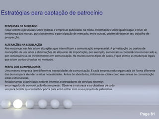 Page 81
.
PESQUISAS DE MERCADO
Fique atento a pesquisas sobre marcas e empresas publicadas na mídia. Informações sobre qualificação e nível de
lembrança das marcas, posicionamento e participação de mercado, entre outras, podem direcionar seu trabalho de
prospecção.
ALTERAÇÕES NA LEGISLAÇÃO
Ate mudanças nas leis criam situações que intensificam a comunicação empresarial. A privatização ou quebra de
monopólio de um setor e diminuições de alíquotas de importação, por exemplo, aumentam a concorrência no mercado e,
por consequência, os investimentos em comunicação. Ha muitos outros tipos de casos. Fique atento as mudanças legais
que criam curtos-circuitos no mercado.
PERFIL DOS COMPRADORES
Uma mesma empresa tem diferentes necessidades de comunicação. E cada empresa esta organizada de forma diferente
das demais para atender a estas necessidades. Antes de aborda-las, informe-se sobre como suas áreas de comunicação
estão estruturadas.
Relacionamos os principais setores internos e prestadores de serviços externos
encarregados da comunicação das empresas. Observe a natureza e os objetivos de cada
um para decidir qual a melhor porta para você entrar com o seu projeto de patrocínio.
 