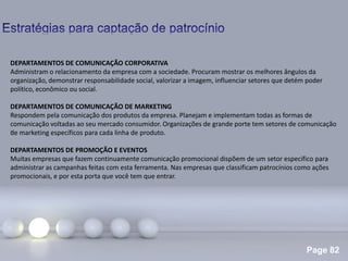 Page 82
.
DEPARTAMENTOS DE COMUNICAÇÃO CORPORATIVA
Administram o relacionamento da empresa com a sociedade. Procuram mostrar os melhores ângulos da
organização, demonstrar responsabilidade social, valorizar a imagem, influenciar setores que detém poder
político, econômico ou social.
DEPARTAMENTOS DE COMUNICAÇÃO DE MARKETING
Respondem pela comunicação dos produtos da empresa. Planejam e implementam todas as formas de
comunicação voltadas ao seu mercado consumidor. Organizações de grande porte tem setores de comunicação
de marketing específicos para cada linha de produto.
DEPARTAMENTOS DE PROMOÇÃO E EVENTOS
Muitas empresas que fazem continuamente comunicação promocional dispõem de um setor especifico para
administrar as campanhas feitas com esta ferramenta. Nas empresas que classificam patrocínios como ações
promocionais, e por esta porta que você tem que entrar.
 