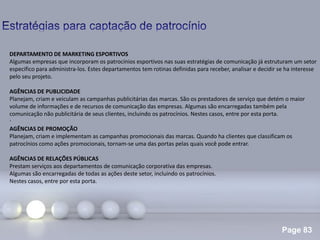 Page 83
.
DEPARTAMENTO DE MARKETING ESPORTIVOS
Algumas empresas que incorporam os patrocínios esportivos nas suas estratégias de comunicação já estruturam um setor
especifico para administra-los. Estes departamentos tem rotinas definidas para receber, analisar e decidir se ha interesse
pelo seu projeto.
AGÊNCIAS DE PUBLICIDADE
Planejam, criam e veiculam as campanhas publicitárias das marcas. São os prestadores de serviço que detém o maior
volume de informações e de recursos de comunicação das empresas. Algumas são encarregadas também pela
comunicação não publicitária de seus clientes, incluindo os patrocínios. Nestes casos, entre por esta porta.
AGÊNCIAS DE PROMOÇÃO
Planejam, criam e implementam as campanhas promocionais das marcas. Quando ha clientes que classificam os
patrocínios como ações promocionais, tornam-se uma das portas pelas quais você pode entrar.
AGÊNCIAS DE RELAÇÕES PÚBLICAS
Prestam serviços aos departamentos de comunicação corporativa das empresas.
Algumas são encarregadas de todas as ações deste setor, incluindo os patrocínios.
Nestes casos, entre por esta porta.
 