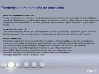 Page 84
.
AGÊNCIAS DE MARKETING ESPORTIVO
Planejam e implementam os patrocínios esportivos para empresas que já incorporam estas ações nas suas estratégias de
comunicação. Ainda raras no mercado brasileiro, operam de diferentes formas e em estágios distintos de desenvolvimento.
Sua ação esportiva pode interessar as proativas, que buscam na área esportiva projetos adequados as marcas de seus
clientes.
ESTRATÉGIAS DE PROSPECÇÃO
Como oferecer a cota de patrocínio para a empresa? Entre as diversas possibilidades, selecionamos algumas formas de
abordagem para servir como exemplo. Avalie as circunstancias e use o bom senso para definir o melhor caminho.
PROJETO SOB MEDIDA
Personalize a proposta para a empresa, coletando informações no setor encarregado por patrocínios. Antes de ligar,
organize uma breve lista de perguntas sobre o perfil da marca e seus objetivos de comunicação. Se não conseguir falar
com a mais alta patente do departamento, não se preocupe. Faca contato com um auxiliar bem informado.
Esclareça que esta preparando uma proposta de patrocínio e quer adequa-la ao máximo
as necessidades da empresa. Seja sucinto. Neste estágio, talvez nem seja preciso revelar
seu projeto. Mas deixe claro quem você é. Assim, quando a proposta já moldada pelas
informações obtidas for recebida, saberão que e sua.
 