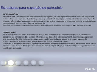 Page 85
.
PROJETO GENÉRICO
Se preferir atirar com menor precisão mas com maior abrangência, faca a triagem do mercado e defina um conjunto de
marcas adequadas a ação esportiva. Certifique-se de que o conteúdo da proposta atende indistintamente a qualquer das
empresas selecionadas. Personalize a carta que encaminha o projeto e destaque os pontos que poderão ser adaptados as
necessidades da marca, como o plano de comunicação.
Monitore por telefone o andamento da avaliação da sua proposta dentro de cada empresa. Mas não seja insistente.
CARTA-RESUMO
Por melhor que seja sua forma e seu conteúdo, não se deve pretender que a proposta consiga, per si, concretizar o
patrocínio. Sua principal função e fornecer informações que despertem interesse suficiente da empresa para provocar
uma negociação. Por isto, muitas empresas preferem receber uma carta que resuma os principais aspectos do
projeto. Sentindo-se seduzida, ela ira solicitar a proposta integral ou ate uma reunião.
Esta forma de prospecção economiza algo mais importante do que papel e impressão: o tempo da empresa, o que e muito
apreciado. Tudo depende do seu poder de síntese. Tal como o projeto integral, a carta-resumo pode ser genérica ou sob
medida para a empresa.
 