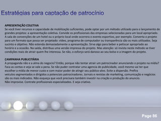 Page 86
.
APRESENTAÇÃO COLETIVA
Se você tiver recursos e capacidade de mobilização suficientes, pode optar por um método utilizado para o lançamento de
grandes projetos: a apresentação coletiva. Convide os profissionais das empresas selecionadas para um local apropriado.
A sala de convenções de um hotel ou o próprio local onde ocorrera o evento esportivo, por exemplo. Converta o projeto
para um formato que possa ser projetado: vídeo, programa de computador ou transparência são os mais utilizados. Seja
sucinto e objetivo. Não estenda demasiadamente a apresentação. Sirva algo para beber e petiscar apropriado ao
horário e a ocasião. Na saída, distribua uma versão impressa do projeto. Mas atenção: só invista neste método se tiver
condições reais de atrair quem lhe interessa. Se não, o esforço será danoso ao seu bolso e a imagem do projeto.
CAMPANHA PUBLICITÁRIA
A propaganda não e a alma do negocio? Então, porque não tentar atrair um patrocinador anunciando o projeto na mídia?
Faca as contas e veja se vale a pena. Se não puder contratar uma agencia de publicidade, você mesmo vai ter que
escolher a mídia de menor custo e com maior poder de atingir seu público-alvo. Evite a dispersão. Prefira
veículos segmentados e dirigidos a potenciais patrocinadores. Jornais e revistas de marketing, comunicação e negócios
são os mais indicados. Não esqueça que você precisara também investir na criação e produção do anuncio.
Não improvise. Contrate profissionais especializados. E seja criativo.
 
