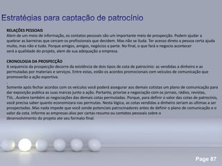 Page 87
.
RELAÇÕES PESSOAIS
Alem de um meio de informação, os contatos pessoais são um importante meio de prospecção. Podem ajudar a
quebrar as barreiras que cercam os profissionais que decidem. Mas não se iluda. Ter acesso direto a pessoa certa ajuda
muito, mas não e tudo. Porque amigos, amigos, negócios a parte. No final, o que fará o negocio acontecer
será a qualidade do projeto, alem de sua adequação a empresa.
CRONOLOGIA DA PROSPECÇÃO
A sequencia da prospecção decorre da existência de dois tipos de cota de patrocínio: as vendidas a dinheiro e as
permutadas por materiais e serviços. Entre estas, estão os acordos promocionais com veículos de comunicação que
promoverão a ação esportiva.
Somente após fechar acordos com os veículos você poderá assegurar aos demais cotistas um plano de comunicação para
dar exposição publica as suas marcas junto a ação. Portanto, priorize a negociação com os jornais, rádios, revistas,
TVs...Acelere também as negociações das demais cotas permutadas. Porque, para definir o valor das cotas de patrocínio,
você precisa saber quanto economizara nas permutas. Nesta lógica, as cotas vendidas a dinheiro seriam as ultimas a ser
prospectadas. Mas nada impede que você sonde potenciais patrocinadores antes de definir o plano de comunicação e o
valor da cota. Informe as empresas-alvo por cartas-resumo ou contatos pessoais sobre o
desenvolvimento do projeto ate seu formato final.
 