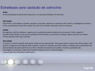 Page 88
.
FASES
A comercialização de patrocínios esportivos e um processo dividido em três fases:
PRÉ-VENDA
Na primeira, você elabora o projeto, pesquisa o mercado, seleciona as empresas-alvo, define a estratégia de contato e
treina os profissionais que irão a campo. Se você for se encobrir da tarefa, treine a si mesmo.
VENDA
Na segunda, você faz contatos e negocia com os potenciais patrocinadores do seu projeto. Fechou negocio?
Parabéns! Mas lembre-se de que seu problema não terminou. Ao contrario, começou. Agora você tem um cliente.
Precisa atende-lo bem para mantido
.
PÓS-VENDA
O ciclo só se encerra quando você presta contas ao seu patrocinador. Para queue posse cumprir esta ultima etapa, você
precisa se organizar. Ao longo de todo o projeto, recolha os materiais que irão compor o relatório que encaminhara aos
patrocinadores da ação esportiva ao sei final: aferições da presença do publico, recortes e gravações das
reportagens na imprensa, copias dos materiais impressos com as marcas fixadas,
comprovação das veiculacões publicitarias...
 