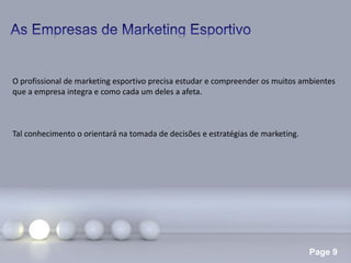 Page 9
O profissional de marketing esportivo precisa estudar e compreender os muitos ambientes
que a empresa integra e como cada um deles a afeta.
Tal conhecimento o orientará na tomada de decisões e estratégias de marketing.
 