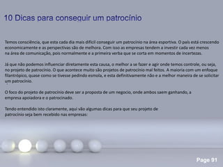 Page 91
.
Temos consciência, que esta cada dia mais difícil conseguir um patrocínio na área esportiva. O país está crescendo
economicamente e as perspectivas são de melhora. Com isso as empresas tendem a investir cada vez menos
na área de comunicação, pois normalmente e a primeira verba que se corta em momentos de incertezas.
Já que não podemos influenciar diretamente esta causa, o melhor a se fazer e agir onde temos controle, ou seja,
no projeto de patrocínio. O que acontece muito são projetos de patrocínio mal feitos. A maioria com um enfoque
filantrópico, quase como se tivesse pedindo esmola, e esta definitivamente não e a melhor maneira de se solicitar
um patrocínio.
O foco do projeto de patrocínio deve ser a proposta de um negocio, onde ambos saem ganhando, a
empresa apoiadora e o patrocinado.
Tendo entendido isto claramente, aqui vão algumas dicas para que seu projeto de
patrocínio seja bem recebido nas empresas:
 