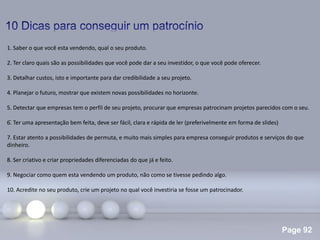 Page 92
.
1. Saber o que você esta vendendo, qual o seu produto.
2. Ter claro quais são as possibilidades que você pode dar a seu investidor, o que você pode oferecer.
3. Detalhar custos, isto e importante para dar credibilidade a seu projeto.
4. Planejar o futuro, mostrar que existem novas possibilidades no horizonte.
5. Detectar que empresas tem o perfil de seu projeto, procurar que empresas patrocinam projetos parecidos com o seu.
6. Ter uma apresentação bem feita, deve ser fácil, clara e rápida de ler (preferivelmente em forma de slides)
7. Estar atento a possibilidades de permuta, e muito mais simples para empresa conseguir produtos e serviços do que
dinheiro.
8. Ser criativo e criar propriedades diferenciadas do que já e feito.
9. Negociar como quem esta vendendo um produto, não como se tivesse pedindo algo.
10. Acredite no seu produto, crie um projeto no qual você investiria se fosse um patrocinador.
 