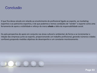 Page 93
.
O que fica desse estudo em relacão ao envolvimento do profissional ligado ao esporte, ao marketing
esportivo e ao patrocínio esportivo, é de que podemos e temos condições de "vender" o esporte como uma
ferramenta de apoio a visibilidade e reforço da marca aliada a idéia da responsabilidade social.
Ou pela perspectiva de apoio em conjunto nas áreas cultural e ambiental, de forma a se incrementar a
relação das empresas junto ao esporte, proporcionando um trabalho profissional, gerando números e dados
confiáveis,propondo medidas objetivas de desempenho e um constante monitoramento.
 
