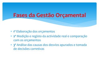 Fases da Gestão Orçamental 
 1º Elaboração dos orçamentos 
 2º Medição e registo da actividade real e comparação 
com os orçamentos 
 3º Análise das causas dos desvios apurados e tomada 
de decisões corretivas 
 