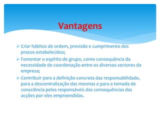 Vantagens 
 Criar hábitos de ordem, previsão e cumprimento dos 
prazos estabelecidos; 
 Fomentar o espírito de grupo, como consequência da 
necessidade de coordenação entre os diversos sectores da 
empresa; 
 Contribuir para a definição concreta das responsabilidade, 
para a descentralização das mesmas e para a tomada de 
consciência pelos responsáveis das consequências das 
acções por eles empreendidas. 
 