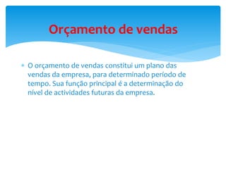 Orçamento de vendas 
 O orçamento de vendas constitui um plano das 
vendas da empresa, para determinado período de 
tempo. Sua função principal é a determinação do 
nível de actividades futuras da empresa. 
 