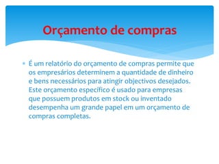 Orçamento de compras 
 É um relatório do orçamento de compras permite que 
os empresários determinem a quantidade de dinheiro 
e bens necessários para atingir objectivos desejados. 
Este orçamento específico é usado para empresas 
que possuem produtos em stock ou inventado 
desempenha um grande papel em um orçamento de 
compras completas. 
 