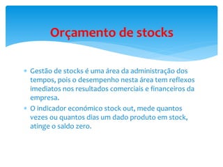 Orçamento de stocks 
 Gestão de stocks é uma área da administração dos 
tempos, pois o desempenho nesta área tem reflexos 
imediatos nos resultados comerciais e financeiros da 
empresa. 
 O indicador económico stock out, mede quantos 
vezes ou quantos dias um dado produto em stock, 
atinge o saldo zero. 
 