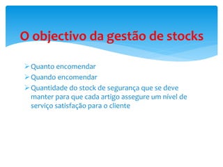 O objectivo da gestão de stocks 
Quanto encomendar 
Quando encomendar 
Quantidade do stock de segurança que se deve 
manter para que cada artigo assegure um nível de 
serviço satisfação para o cliente 
