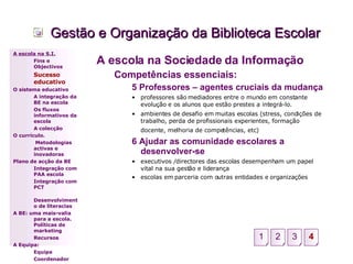Gestão e Organização da Biblioteca Escolar A escola na Sociedade da Informação Competências essenciais: 5 Professores – agentes cruciais da mudança professores são mediadores entre o mundo em constante evolução e os alunos que estão prestes a integrá-lo. ambientes de desafio em muitas escolas (stress, condições de trabalho, perda de profissionais experientes, formação docente, melhoria de competências, etc)   6 Ajudar as comunidade escolares a desenvolver-se executivos /directores das escolas desempenham um papel vital na sua gestão e liderança escolas em parceria com outras entidades e organizações A escola na S.I. Fins e Objectivos Sucesso educativo O sistema educativo A integração da BE na escola Os fluxos informativos da escola A colecção  O currículo.   Metodologias activas e inovadoras  Plano de acção da BE Integração com PAA escola Integração com PCT Desenvolvimento de literacias A BE: uma mais-valia para a escola. Políticas de marketing Recursos A Equipa: Equipa Coordenador 3 4 1 2 