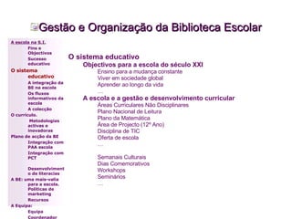 Gestão e Organização da Biblioteca Escolar O sistema educativo Objectivos para a escola do século XXI Ensino para a mudança constante Viver em sociedade global Aprender ao longo da vida … A escola e a gestão e desenvolvimento curricular Áreas Curriculares Não Disciplinares Plano Nacional de Leitura Plano da Matemática Área de Projecto (12º Ano) Disciplina de TIC Oferta de escola … Semanais Culturais Dias Comemorativos Workshops Seminários … A escola na S.I. Fins e Objectivos Sucesso educativo O sistema educativo A integração da BE na escola Os fluxos informativos da escola A colecção  O currículo.   Metodologias activas e inovadoras  Plano de acção da BE Integração com PAA escola Integração com PCT Desenvolvimento de literacias A BE: uma mais-valia para a escola. Políticas de marketing Recursos A Equipa: Equipa Coordenador 