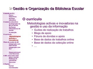 Gestão e Organização da Biblioteca Escolar O currículo   Metodologias activas e inovadoras na gestão e uso da informação Guiões de realização de trabalhos Blogs de apoio Fóruns de dúvidas e apoio Base de dados de trabalhos online Base de dados da colecção online … A escola na S.I. Fins e Objectivos Sucesso educativo O sistema educativo A integração da BE na escola Os fluxos informativos da escola A colecção   O currículo.   Metodologias activas e inovadoras   Plano de acção da BE Integração com PAA escola Integração com PCT Desenvolvimento de literacias A BE: uma mais-valia para a escola. Políticas de marketing Recursos A Equipa: Equipa Coordenador 