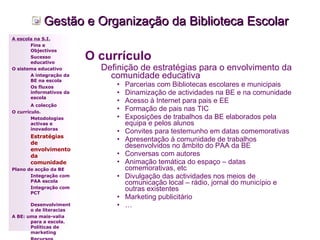 Gestão e Organização da Biblioteca Escolar O currículo  Definição de estratégias para o envolvimento da comunidade educativa   Parcerias com Bibliotecas escolares e municipais Dinamização de actividades na BE e na comunidade Acesso à Internet para pais e EE Formação de pais nas TIC Exposições de trabalhos da BE elaborados pela equipa e pelos alunos Convites para testemunho em datas comemorativas Apresentação à comunidade de trabalhos desenvolvidos no âmbito do PAA da BE Conversas com autores Animação temática do espaço – datas comemorativas, etc Divulgação das actividades nos meios de comunicação local – rádio, jornal do município e outras existentes Marketing publicitário … A escola na S.I. Fins e Objectivos Sucesso educativo O sistema educativo A integração da BE na escola Os fluxos informativos da escola A colecção   O currículo. Metodologias activas e inovadoras  Estratégias de envolvimento da comunidade Plano de acção da BE Integração com PAA escola Integração com PCT Desenvolvimento de literacias A BE: uma mais-valia para a escola. Políticas de marketing Recursos A Equipa: Equipa Coordenador 