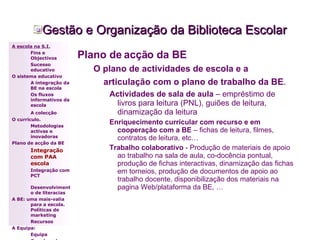 Gestão e Organização da Biblioteca Escolar Plano de acção da BE O plano de actividades de escola e a articulação com o plano de trabalho da BE .   Actividades de sala de aula  – empréstimo de livros para leitura (PNL), guiões de leitura, dinamização da leitura Enriquecimento curricular com recurso e em cooperação com a BE  – fichas de leitura, filmes, contratos de leitura, etc… Trabalho colaborativo  - Produção de materiais de apoio ao trabalho na sala de aula, co-docência pontual, produção de fichas interactivas, dinamização das fichas em torneios, produção de documentos de apoio ao trabalho docente, disponibilização dos materiais na pagina Web/plataforma da BE, … A escola na S.I. Fins e Objectivos Sucesso educativo O sistema educativo A integração da BE na escola Os fluxos informativos da escola A colecção   O currículo. Metodologias activas e inovadoras  Plano de acção da BE Integração com PAA escola Integração com PCT Desenvolvimento de literacias A BE: uma mais-valia para a escola. Políticas de marketing Recursos A Equipa: Equipa Coordenador 