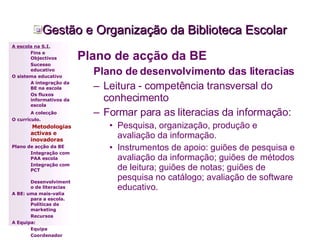 Gestão e Organização da Biblioteca Escolar Plano de acção da BE Plano de desenvolvimento das literacias Leitura - competência transversal do conhecimento Formar para as literacias da informação: Pesquisa, organização, produção e avaliação da informação. Instrumentos de apoio: guiões de pesquisa e avaliação da informação; guiões de métodos de leitura; guiões de notas; guiões de pesquisa no catálogo; avaliação de software educativo. A escola na S.I. Fins e Objectivos Sucesso educativo O sistema educativo A integração da BE na escola Os fluxos informativos da escola A colecção   O currículo.   Metodologias activas e inovadoras   Plano de acção da BE Integração com PAA escola Integração com PCT Desenvolvimento de literacias A BE: uma mais-valia para a escola. Políticas de marketing Recursos A Equipa: Equipa Coordenador 