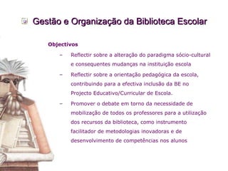 Gestão e Organização da Biblioteca Escolar Objectivos Reflectir sobre a alteração do paradigma sócio-cultural e consequentes mudanças na instituição escola  Reflectir sobre a orientação pedagógica da escola, contribuindo para a efectiva inclusão da BE no Projecto Educativo/Curricular de Escola.  Promover o debate em torno da necessidade de mobilização de todos os professores para a utilização dos recursos da biblioteca, como instrumento facilitador de metodologias inovadoras e de desenvolvimento de competências nos alunos  