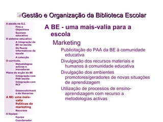 Gestão e Organização da Biblioteca Escolar A BE - uma mais-valia para a escola Marketing Publicitação do PAA da BE à comunidade educativa Divulgação dos recursos materiais e humanos à comunidade educativa Divulgação dos ambientes promotores/geradores de novas situações de aprendizagem Utilização de processos de ensino-aprendizagem com recurso a metodologias activas  A escola na S.I. Fins e Objectivos Sucesso educativo O sistema educativo A integração da BE na escola Os fluxos informativos da escola A colecção   O currículo. Metodologias activas e inovadoras  Plano de acção da BE Integração com PAA escola Integração com PCT Desenvolvimento de literacias A BE: uma mais-valia Políticas de marketing Recursos A Equipa: Equipa Coordenador 