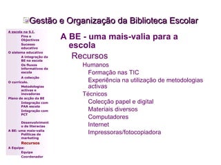 Gestão e Organização da Biblioteca Escolar A BE - uma mais-valia para a escola Recursos Humanos Formação nas TIC Experiência na utilização de metodologias activas Técnicos Colecção papel e digital Materiais diversos Computadores Internet Impressoras/fotocopiadora A escola na S.I. Fins e Objectivos Sucesso educativo O sistema educativo A integração da BE na escola Os fluxos informativos da escola A colecção   O currículo. Metodologias activas e inovadoras  Plano de acção da BE Integração com PAA escola Integração com PCT Desenvolvimento de literacias A BE: uma mais-valia Políticas de marketing Recursos A Equipa: Equipa Coordenador 