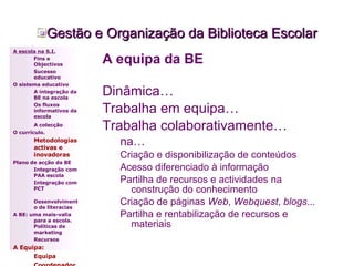 A equipa da BE Dinâmica… Trabalha em equipa… Trabalha colaborativamente… na… Criação e disponibilização de conteúdos Acesso diferenciado à informação Partilha de recursos e actividades na construção do conhecimento Criação de páginas  Web ,  Webquest ,  blogs ... Partilha e rentabilização de recursos e materiais Gestão e Organização da Biblioteca Escolar A escola na S.I. Fins e Objectivos Sucesso educativo O sistema educativo A integração da BE na escola Os fluxos informativos da escola A colecção   O currículo. Metodologias activas e inovadoras   Plano de acção da BE Integração com PAA escola Integração com PCT Desenvolvimento de literacias A BE: uma mais-valia para a escola. Políticas de marketing Recursos A Equipa: Equipa Coordenador 