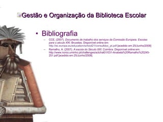 Gestão e Organização da Biblioteca Escolar Bibliografia CCE, (2007).  Documento de trabalho dos serviços da Comissão Europeia. Escolas para o século XXI . Bruxelas. Disponível online em:  http://ec.europa.eu/education/school21/consultdoc_pt.pdf  [acedido em 25/Junho/2008] Ramalho, A. (2007).  A escola do Século XXI . Coimbra. Disponível online em: http://www.nonio.uminho.pt/challenges/actchal01/031-Anabela%20Ramalho%20245-251.pdf [acedido em 25/Junho/2008] 