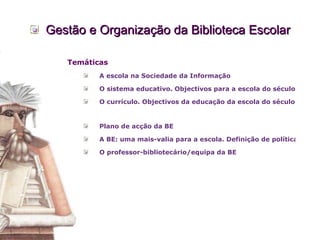 Gestão e Organização da Biblioteca Escolar Temáticas A escola na Sociedade da Informação O sistema educativo. Objectivos para a escola do século XXI. A escola e a gestão e desenvolvimento curricular.  O currículo. Objectivos da educação da escola do século XXI.    Plano de acção da BE A BE: uma mais-valia para a escola. Definição de políticas de marketing e apropriação dos recursos a BE, por parte da comunidade escolar.  O  professor-bibliotecário /equipa da BE 