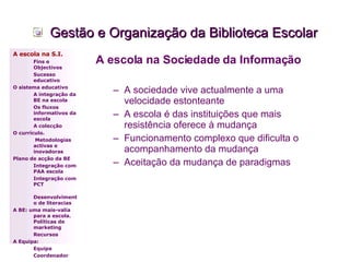 Gestão e Organização da Biblioteca Escolar A escola na Sociedade da Informação A sociedade vive actualmente a uma velocidade estonteante  A escola é das instituições que mais resistência oferece à mudança Funcionamento complexo que dificulta o acompanhamento da mudança Aceitação da mudança de paradigmas A escola na S.I. Fins e Objectivos Sucesso educativo O sistema educativo A integração da BE na escola Os fluxos informativos da escola A colecção  O currículo.   Metodologias activas e inovadoras  Plano de acção da BE Integração com PAA escola Integração com PCT Desenvolvimento de literacias A BE: uma mais-valia para a escola. Políticas de marketing Recursos A Equipa: Equipa Coordenador 