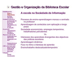 Gestão e Organização da Biblioteca Escolar A escola na Sociedade da Informação Processo de ensino-aprendizagem moroso e centrado no professor Aprendizagem de conteúdos com aplicação a longo prazo Sociedade economicista, empregos temporários, trabalhadores polivalentes Vs Interesses dos aprendizes divergentes dos objectivos das práticas escolares  Aprendizagem dinâmica Foco no ritmo e interesse do aprendiz Ensino/trabalho deslocalizado/temporário A escola na S.I. Fins e Objectivos Sucesso educativo O sistema educativo A integração da BE na escola Os fluxos informativos da escola A colecção  O currículo.   Metodologias activas e inovadoras  Plano de acção da BE Integração com PAA escola Integração com PCT Desenvolvimento de literacias A BE: uma mais-valia para a escola. Políticas de marketing Recursos A Equipa: Equipa Coordenador 